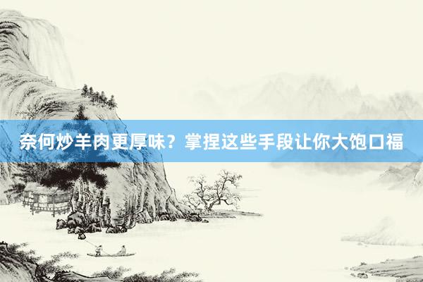 奈何炒羊肉更厚味？掌捏这些手段让你大饱口福